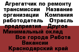 Агрегатчик по ремонту трансмиссии › Название организации ­ Компания-работодатель › Отрасль предприятия ­ Другое › Минимальный оклад ­ 50 000 - Все города Работа » Вакансии   . Краснодарский край,Кропоткин г.